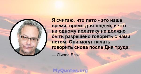 Я считаю, что лето - это наше время, время для людей, и что ни одному политику не должно быть разрешено говорить с нами летом. Они могут начать говорить снова после Дня труда.