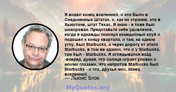 Я видел конец вселенной, и это было в Соединенных Штатах, и, как ни странно, это в Хьюстоне, штат Техас. Я знаю - я тоже был шокирован. Представьте себе удивление, когда я однажды покинул комедийный клуб и подошел к