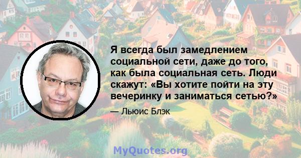 Я всегда был замедлением социальной сети, даже до того, как была социальная сеть. Люди скажут: «Вы хотите пойти на эту вечеринку и заниматься сетью?»