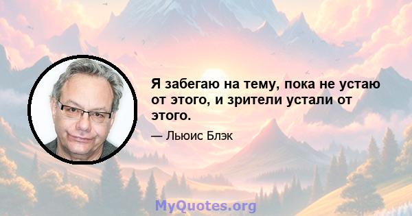 Я забегаю на тему, пока не устаю от этого, и зрители устали от этого.