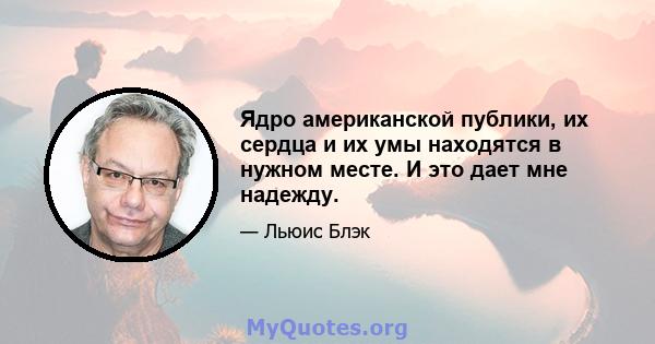 Ядро американской публики, их сердца и их умы находятся в нужном месте. И это дает мне надежду.