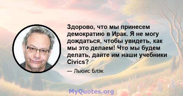 Здорово, что мы принесем демократию в Ирак. Я не могу дождаться, чтобы увидеть, как мы это делаем! Что мы будем делать, дайте им наши учебники Civics?