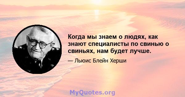 Когда мы знаем о людях, как знают специалисты по свинью о свиньях, нам будет лучше.