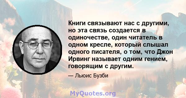 Книги связывают нас с другими, но эта связь создается в одиночестве, один читатель в одном кресле, который слышал одного писателя, о том, что Джон Ирвинг называет одним гением, говорящим с другим.