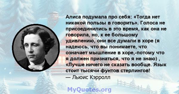 Алиса подумала про себя: «Тогда нет никакой пользы в говорить». Голоса не присоединились в это время, как она не говорила, но, к ее большому удивлению, они все думали в хоре (я надеюсь, что вы понимаете, что означает