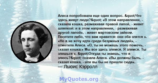 Алиса попробовала еще один вопрос. "Что здесь живут люди?" «В этом направлении, - сказала кошка, размахивая правой лапой, - живет шляпкой: и в этом направлении, - размахивая другой лапой», - живет мартовским