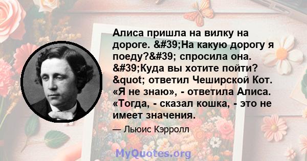 Алиса пришла на вилку на дороге. 'На какую дорогу я поеду?' спросила она. 'Куда вы хотите пойти? " ответил Чеширской Кот. «Я не знаю», - ответила Алиса. «Тогда, - сказал кошка, - это не имеет значения.