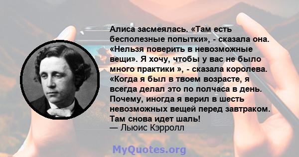 Алиса засмеялась. «Там есть бесполезные попытки», - сказала она. «Нельзя поверить в невозможные вещи». Я хочу, чтобы у вас не было много практики », - сказала королева. «Когда я был в твоем возрасте, я всегда делал это