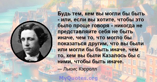 Будь тем, кем вы могли бы быть - или, если вы хотите, чтобы это было проще говоря - никогда не представляйте себя не быть иначе, чем то, что могло бы показаться другим, что вы были или могли бы быть иначе, чем то, кем