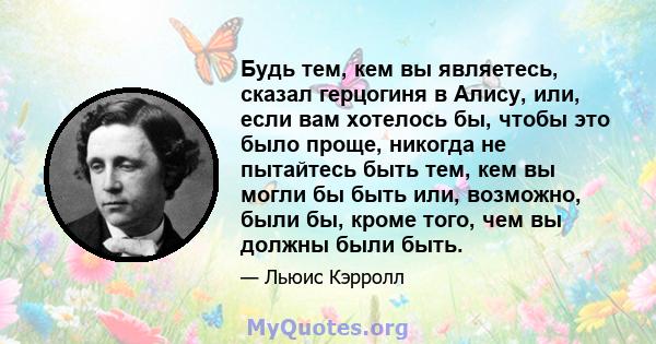 Будь тем, кем вы являетесь, сказал герцогиня в Алису, или, если вам хотелось бы, чтобы это было проще, никогда не пытайтесь быть тем, кем вы могли бы быть или, возможно, были бы, кроме того, чем вы должны были быть.