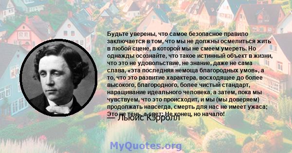 Будьте уверены, что самое безопасное правило заключается в том, что мы не должны осмелиться жить в любой сцене, в которой мы не смеем умереть. Но однажды осознайте, что такое истинный объект в жизни, что это не