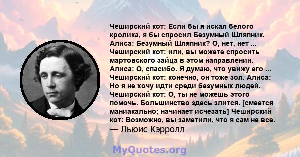 Чеширский кот: Если бы я искал белого кролика, я бы спросил Безумный Шляпник. Алиса: Безумный Шляпник? О, нет, нет ... Чеширский кот: или, вы можете спросить мартовского зайца в этом направлении. Алиса: О, спасибо. Я