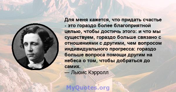 Для меня кажется, что придать счастье - это гораздо более благоприятной целью, чтобы достичь этого: и что мы существуем, гораздо больше связано с отношениями с другими, чем вопросом индивидуального прогресса: гораздо