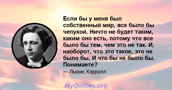 Если бы у меня был собственный мир, все было бы чепухой. Ничто не будет таким, каким оно есть, потому что все было бы тем, чем это не так. И, наоборот, что это такое, это не было бы. И что бы не было бы. Понимаете?