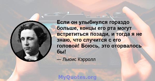 Если он улыбнулся гораздо больше, концы его рта могут встретиться позади, и тогда я не знаю, что случится с его головой! Боюсь, это оторвалось бы!