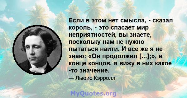 Если в этом нет смысла, - сказал король, - это спасает мир неприятностей, вы знаете, поскольку нам не нужно пытаться найти. И все же я не знаю: «Он продолжил [...];», в конце концов, я вижу в них какое -то значение.