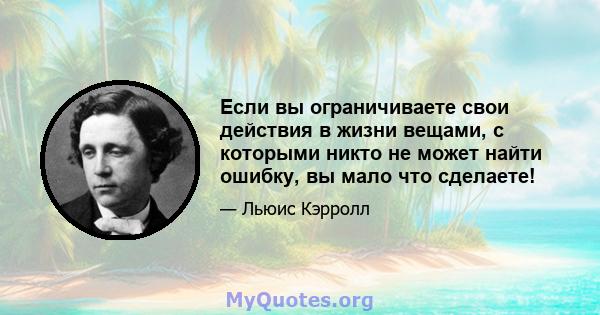 Если вы ограничиваете свои действия в жизни вещами, с которыми никто не может найти ошибку, вы мало что сделаете!