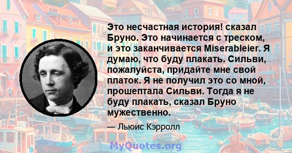 Это несчастная история! сказал Бруно. Это начинается с треском, и это заканчивается Miserableier. Я думаю, что буду плакать. Сильви, пожалуйста, придайте мне свой платок. Я не получил это со мной, прошептала Сильви.