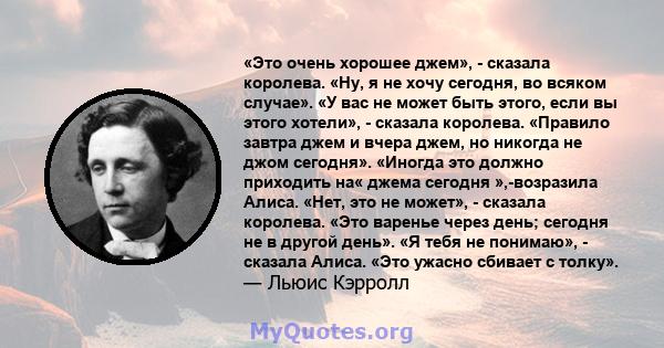 «Это очень хорошее джем», - сказала королева. «Ну, я не хочу сегодня, во всяком случае». «У вас не может быть этого, если вы этого хотели», - сказала королева. «Правило завтра джем и вчера джем, но никогда не джом