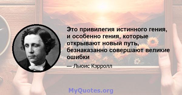 Это привилегия истинного гения, и особенно гения, которые открывают новый путь, безнаказанно совершают великие ошибки