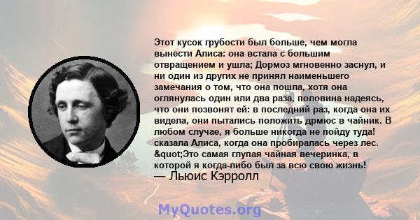 Этот кусок грубости был больше, чем могла вынести Алиса: она встала с большим отвращением и ушла; Дормоз мгновенно заснул, и ни один из других не принял наименьшего замечания о том, что она пошла, хотя она оглянулась