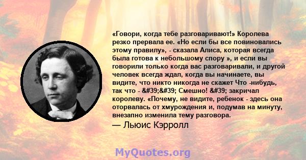 «Говори, когда тебе разговаривают!» Королева резко прервала ее. «Но если бы все повиновались этому правилу», - сказала Алиса, которая всегда была готова к небольшому спору », и если вы говорили только когда вас