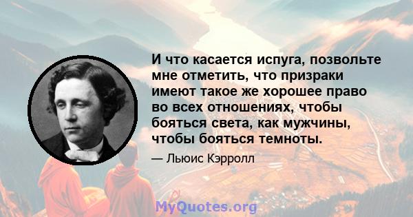 И что касается испуга, позвольте мне отметить, что призраки имеют такое же хорошее право во всех отношениях, чтобы бояться света, как мужчины, чтобы бояться темноты.