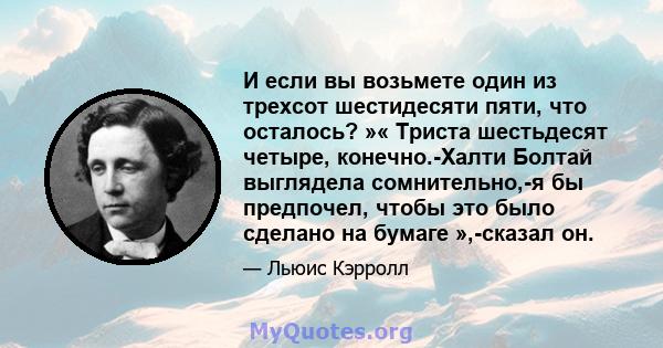 И если вы возьмете один из трехсот шестидесяти пяти, что осталось? »« Триста шестьдесят четыре, конечно.-Халти Болтай выглядела сомнительно,-я бы предпочел, чтобы это было сделано на бумаге »,-сказал он.