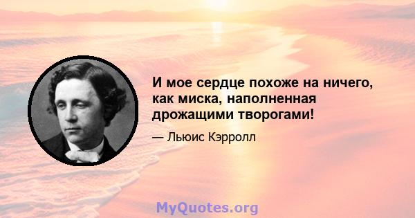 И мое сердце похоже на ничего, как миска, наполненная дрожащими творогами!