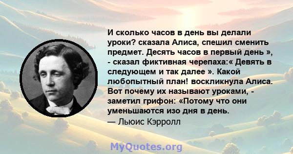 И сколько часов в день вы делали уроки? сказала Алиса, спешил сменить предмет. Десять часов в первый день », - сказал фиктивная черепаха:« Девять в следующем и так далее ». Какой любопытный план! воскликнула Алиса. Вот