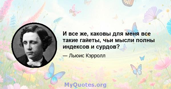 И все же, каковы для меня все такие гайеты, чьи мысли полны индексов и сурдов?