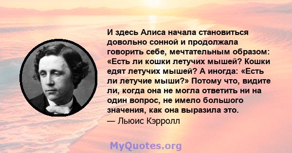 И здесь Алиса начала становиться довольно сонной и продолжала говорить себе, мечтательным образом: «Есть ли кошки летучих мышей? Кошки едят летучих мышей? А иногда: «Есть ли летучие мыши?» Потому что, видите ли, когда