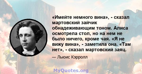 «Имейте немного вина», - сказал мартовский зайчик обнадеживающим тоном. Алиса осмотрела стол, но на нем не было ничего, кроме чая. «Я не вижу вина», - заметила она. «Там нет», - сказал мартовский заяц.