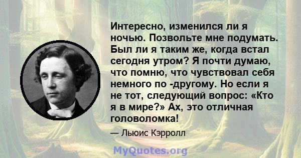 Интересно, изменился ли я ночью. Позвольте мне подумать. Был ли я таким же, когда встал сегодня утром? Я почти думаю, что помню, что чувствовал себя немного по -другому. Но если я не тот, следующий вопрос: «Кто я в