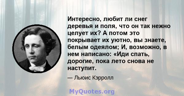 Интересно, любит ли снег деревья и поля, что он так нежно целует их? А потом это покрывает их уютно, вы знаете, белым одеялом; И, возможно, в нем написано: «Иди спать, дорогие, пока лето снова не наступит.