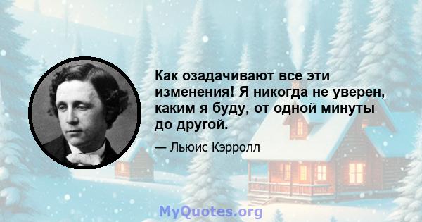 Как озадачивают все эти изменения! Я никогда не уверен, каким я буду, от одной минуты до другой.