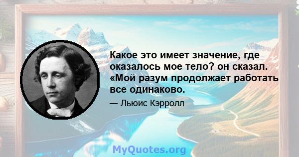 Какое это имеет значение, где оказалось мое тело? он сказал. «Мой разум продолжает работать все одинаково.