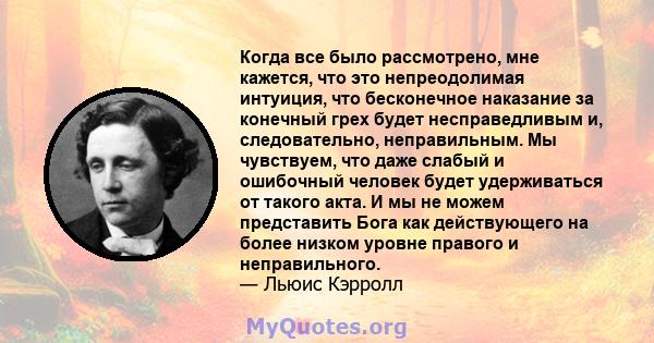 Когда все было рассмотрено, мне кажется, что это непреодолимая интуиция, что бесконечное наказание за конечный грех будет несправедливым и, следовательно, неправильным. Мы чувствуем, что даже слабый и ошибочный человек