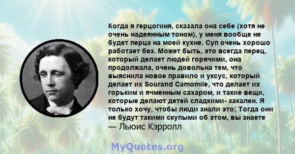 Когда я герцогиня, сказала она себе (хотя не очень надеянным тоном), у меня вообще не будет перца на моей кухне. Суп очень хорошо работает без. Может быть, это всегда перец, который делает людей горячими, она