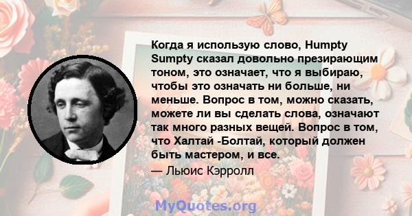 Когда я использую слово, Humpty Sumpty сказал довольно презирающим тоном, это означает, что я выбираю, чтобы это означать ни больше, ни меньше. Вопрос в том, можно сказать, можете ли вы сделать слова, означают так много 