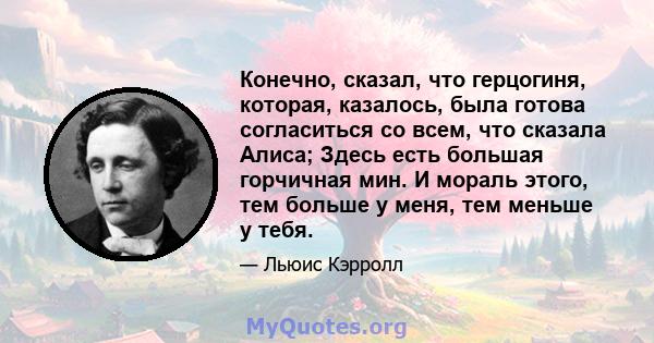 Конечно, сказал, что герцогиня, которая, казалось, была готова согласиться со всем, что сказала Алиса; Здесь есть большая горчичная мин. И мораль этого, тем больше у меня, тем меньше у тебя.