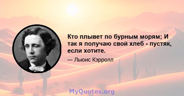 Кто плывет по бурным морям; И так я получаю свой хлеб - пустяк, если хотите.