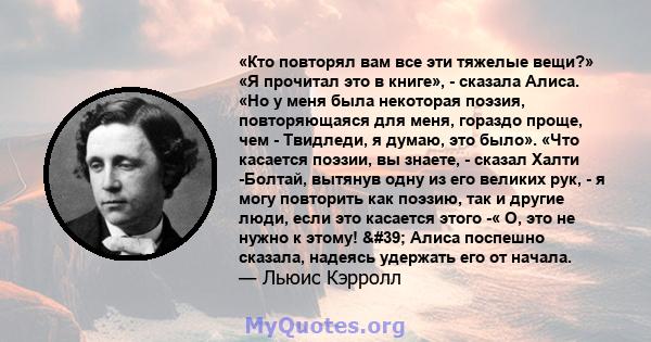 «Кто повторял вам все эти тяжелые вещи?» «Я прочитал это в книге», - сказала Алиса. «Но у меня была некоторая поэзия, повторяющаяся для меня, гораздо проще, чем - Твидледи, я думаю, это было». «Что касается поэзии, вы