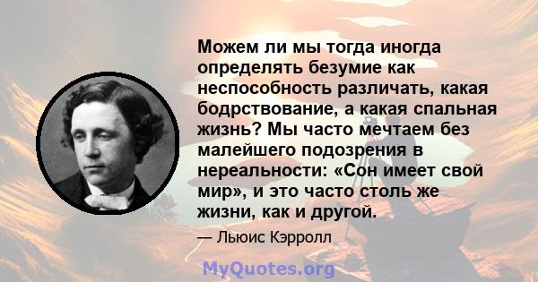 Можем ли мы тогда иногда определять безумие как неспособность различать, какая бодрствование, а какая спальная жизнь? Мы часто мечтаем без малейшего подозрения в нереальности: «Сон имеет свой мир», и это часто столь же