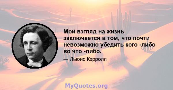 Мой взгляд на жизнь заключается в том, что почти невозможно убедить кого -либо во что -либо.