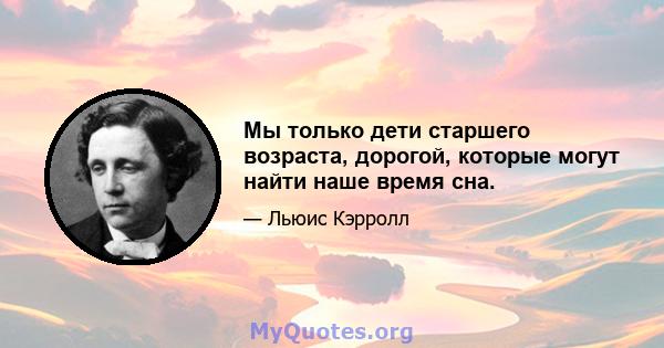 Мы только дети старшего возраста, дорогой, которые могут найти наше время сна.