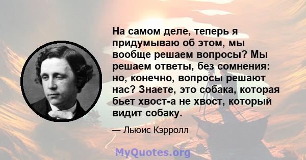 На самом деле, теперь я придумываю об этом, мы вообще решаем вопросы? Мы решаем ответы, без сомнения: но, конечно, вопросы решают нас? Знаете, это собака, которая бьет хвост-а не хвост, который видит собаку.