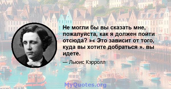 Не могли бы вы сказать мне, пожалуйста, как я должен пойти отсюда? »« Это зависит от того, куда вы хотите добраться ». вы идете.