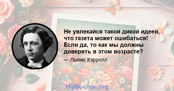 Не увлекайся такой дикой идеей, что газета может ошибаться! Если да, то как мы должны доверять в этом возрасте?