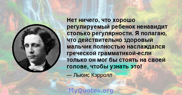 Нет ничего, что хорошо регулируемый ребенок ненавидит столько регулярности. Я полагаю, что действительно здоровый мальчик полностью наслаждался греческой грамматикой-если только он мог бы стоять на своей голове, чтобы